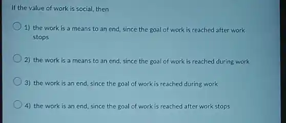 If the value of work is social, then
1) the work is a means to an end, since the goal of work is reached after work
stops
2) the work is a means to an end, since the goal of work is reached during work
3) the work is an end, since the goal of work is reached during work
4) the work is an end, since the goal of work is reached after work stops
