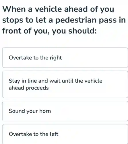 When a vehicle ahead of you
stops to let a pedestrian pass in
front of you, you should:
Overtake to the right
Stay in line and wait until the vehicle
ahead proceeds
Sound your horn
Overtake to the left