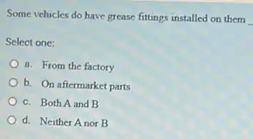 Some vehicles do have grease fittings installed on them
Select one:
8. From the factory
b. On aftermarket parts
c. Both A and B
d. Neither Anor B