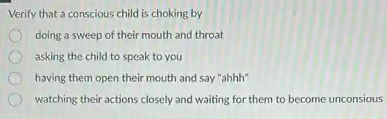 Verify that a conscious child is choking by
doing a sweep of their mouth and throat
asking the child to speak to you
having them open their mouth and say "ahhh"
watching their actions closely and waiting for them to become unconsious