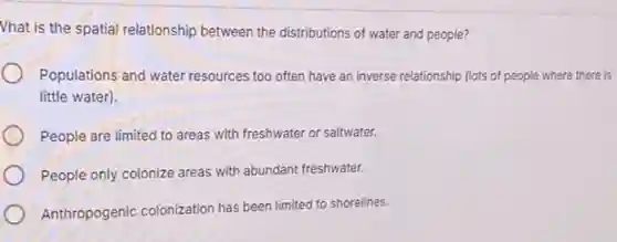Vhat is the spatial relationship between the distributions of water and people?
Populations and water resources too often have an inverse relationship (lots of people where there is
little water).
People are limited to areas with freshwater or saltwater.
People only colonize areas with abundant freshwater.
Anthropogenic colonization has been limited to shorelines.
