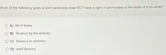 Vhich of the following types of joint ownership does NOT have a right of survivorship at the death of a co-owner?
A) All of these
B) Tenancy by the entirety
C) Tenancy in common
D) Joint tenancy