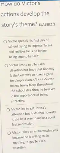 How do Victor's
actions develop the
story's theme ELA68R.1.2
Victor spends his first day of
school trying to impress Teresa
and realizes he is no longer
being true to himself.
Victor lies to get Teresa's
attention but finds that honesty
is the best way to make a good
first impression.</li><li>Victor
makes funny faces throughout
the school day since he believes
in the importance of being
attractive.
Victor lies to get Teresa's
attention but finds that honesty
is the best way to make a good
first impression.
Victor takes an embarrassing risk
because he is willing to do