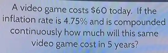 A video game costs 60 today.If the
inflation rate is 4.75%  and is compounded
continuously how much will this same
video game cost in 5 years?