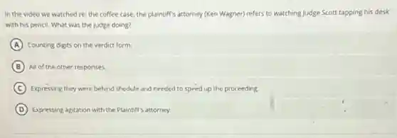 In the video we watched re: the coffee case, the plaintiff's attorney (Ken Wagner) refers to watching Judge Scott tapping his desk
with his pencil. What was the judge doing?
A Counting digits on the verdict form.
B All of the other responses.
C Expressing they were behind shedule and needed to speed up the proceeding.
D Expressing agitation with the Plaintiff's attorney.