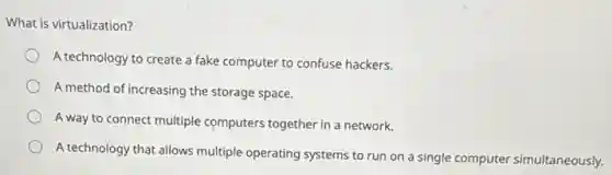 What is virtualization?
A technology to create a fake computer to confuse hackers.
A method of increasing the storage space.
A way to connect multiple computers together in a network.
A technology that allows multiple operating systems to run on a single computer simultaneously.