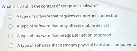 What is a virus in the context of computer malware?
A type of software that requires an internet connection
A type of software that only affects mobile devices
A type of malware that needs user action to spread
A type of software that damages physical hardware components