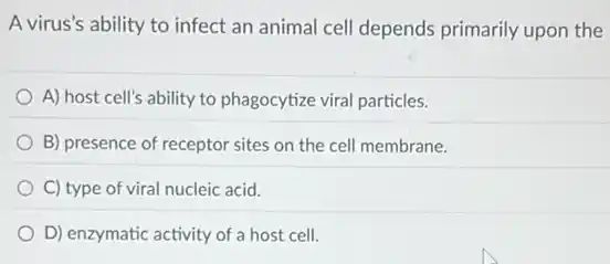 A virus's ability to infect an animal cell depends primarily upon the
A) host cell's ability to phagocytize viral particles.
B) presence of receptor sites on the cell membrane.
C) type of viral nucleic acid.
D) enzymatic activity of a host cell.