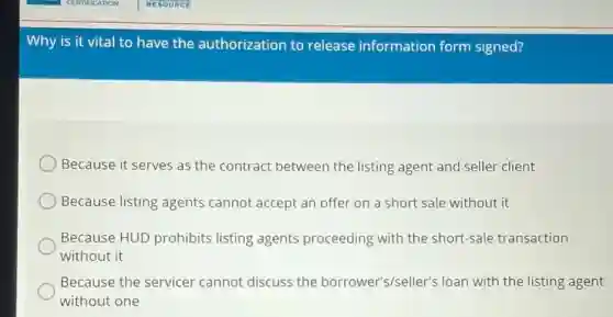Why is it vital to have the authorization to release information form signed?
Because it serves as the contract between the listing agent and seller client
Because listing agents cannot accept an offer on a short sale without it
Because HUD prohibits listing agents proceeding with the short-sale transaction
without it
Because the servicer cannot discuss the borrower's/seller's loan with the listing agent
without one