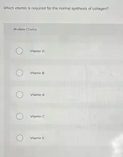 Which vitamin is required for the normal synthesis of collagen?
Multiple Choice
Vitamin D
Vitamin B
Vitamin A
Vitamin C
Vitamin K