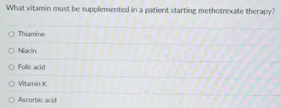 What vitamin must be supplemented in a patient starting methotrexate therapy?
Thiamine
Niacin
Folic acid
Vitamin K
Ascorbic acid