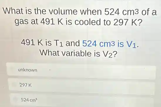 What is the volume when 524cm3 of a
gas at 491 K is cooled to 297 K?
491 K is T_(1) and 524cm3 is V_(1)
What variable is V_(2) ?
unknown
297K
524cm^3