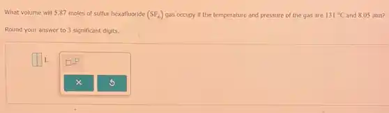 What volume will 5.87 moles of sulfur hexafluoride (SF_(6)) gas occupy if the temperature and pressure of the gas are 131 "C and 8.05 atm? and pressure of the gas are 131^circ C
Round your answer to 3 significant digits.
square L