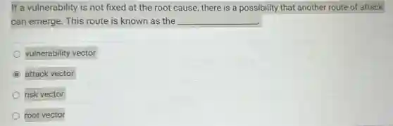 If a vulnerability is not fixed at the root cause, there is a possibility that another route of attack
can emerge. This route is known as the __
vulnerability vector
C attack vector
risk vector
root vector