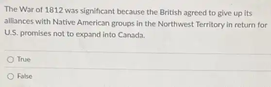 The War of 1812 was significant because the British agreed to give up its
alliances with Native American groups in the Northwest Territory in return for
U.S. promises not to expand into Canada.
True
False
