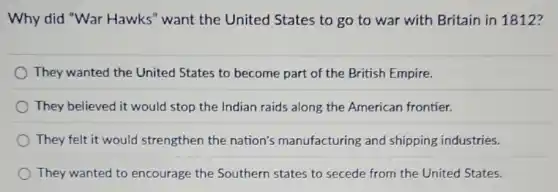 Why did "War Hawks" want the United States to go to war with Britain in 1812?
They wanted the United States to become part of the British Empire.
They believed it would stop the Indian raids along the American frontier.
They felt it would strengthen the nation's manufacturing and shipping industries.
They wanted to encourage the Southern states to secede from the United States.
