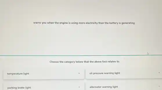 warns you when the engine is using more electricity than the battery is generating
Choose the category below that the above fact relates to.
temperature light
oil pressure warning light
parking brake light
alternator warning light
