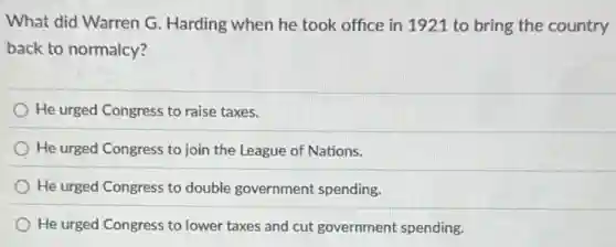 What did Warren G Harding when he took office in 1921 to bring the country
back to normalcy?
He urged Congress to raise taxes.
He urged Congress to join the League of Nations.
He urged Congress to double government spending.
He urged Congress to lower taxes and cut government spending.