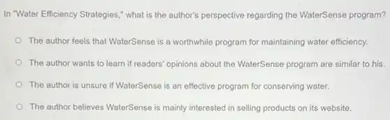 In "Water Efficiency Strategies ," what is the author's perspective regarding the WaterSense program?
The author feels that WaterSense is a worthwhile program for maintaining water efficiency.
The author wants to learn if readers' opinions about the WaterSense program are similar to his.
The author is unsure if WaterSense is an effective program for conserving water.
The author believes WaterSense is mainly interested in selling products on its website.