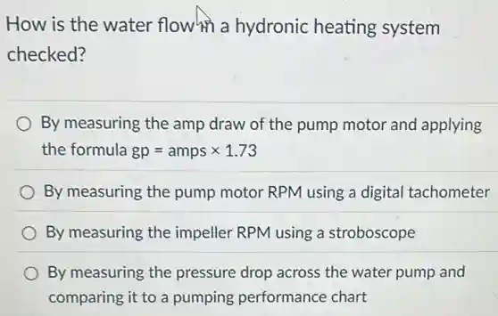 How is the water flowhn a hydronic heating system
checked?
By measuring the amp draw of the pump motor and applying
the formula gp=amps times 1.73
By measuring the pump motor RPM using a digital tachometer
By measuring the impeller RPM using a stroboscope
By measuring the pressure drop across the water pump and
comparing it to a pumping performance chart