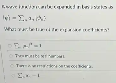A wave function can be expanded in basis states as
vert psi rangle =sum _(n)a_(n)vert psi _(n)rangle
What must be true of the expansion coefficients?
sum _(n)vert a_(n)vert ^2=1
They must be real numbers.
There is no restrictions on the coefficients.
sum _(n)a_(n)=1