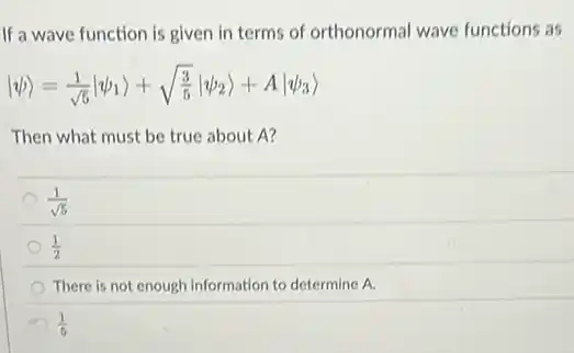 If a wave function is given in terms of orthonormal wave functions as
vert psi rangle =(1)/(sqrt (5))vert psi _(1)rangle +sqrt ((3)/(5))vert psi _(2)rangle +Avert psi _(3)rangle 
Then what must be true about A?
(1)/(sqrt (5))
(1)/(2)
There is not enough information to determine A.
(1)/(5)