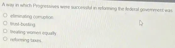 A way in which Progressives were successful in reforming the federal government was
eliminating corruption.
trust-busting
treating women equally.
reforming taxes