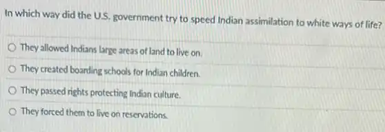 In which way did the U.S. government try to speed Indian assimilation to white ways of life?
They allowed Indians large areas of land to live on.
They created boarding schools for Indian children.
They passed rights protecting Indian culture.
They forced them to live on reservations.