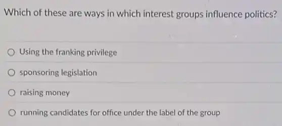 Which of these are ways in which interest groups influence politics?
Using the franking privilege
sponsoring legislation
raising money
running candidates for office under the label of the group