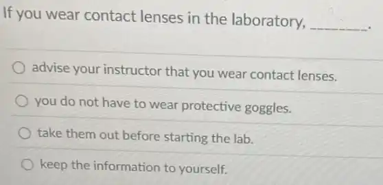 If you wear contact lenses in the laboratory,
__
advise your instructor that you wear contact lenses.
you do not have to wear protective goggles.
take them out before starting the lab.
keep the information to yourself.