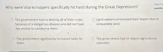 Why were'sharecroppers specifically hit hard during the Great Depression?
The government had to destroy all of their crops
because of a dangerous disease and did not have
the money to reimburse them.
Land owners terminated their leases due to
unavailable land
The government significantly increased taxes for
them.
The government had to reduce agricultural
subsidies.