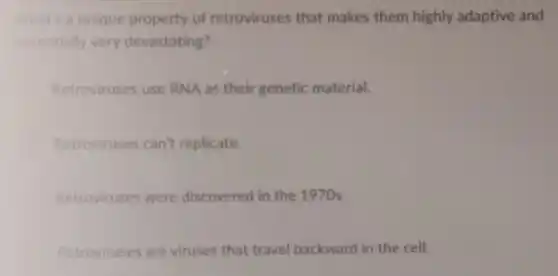 What's a unique property of retroviruses that makes them highly adaptive and
potentially very devastating?
Retroviruses use RNA as their genetic material.
Retroviruses can't replicate.
Retroviruses were discovered in the 1970s.
Retroviruses are viruses that travel backward in the cell.