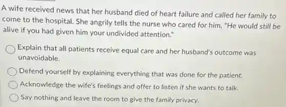 A wife received news that her husband died of heart failure and called her family to
come to the hospital.She angrily tells the nurse who cared for him, "He would still be
alive if you had given him your undivided attention."
Explain that all patients receive equal care and her husband's outcome was
unavoidable.
Defend yourself by explaining everything that was done for the patient.
Acknowledge the wife's feelings and offer to listen if she wants to talk.
Say nothing and leave the room to give the family privacy.