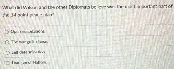 What did Wilson and the other Diplomats believe was the most important part of
the 14 point peace plan?
Open negoitations.
The war guilt clause.
Self determination.
Leaugue of Nations.