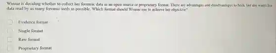 Winnie is deciding whether to collect her forensic data in an open source or proprietary format.There are advantages and disadvantages to both, but she wants her
data read by as many forensic tools as possible. Which format should Winnie use to achieve her objective?
Evidence format
Single format
Raw format
Proprietary format