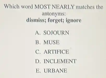 Which word MOST NEARLY matches the
antonyms:
dismiss; forget; ignore
A. SOJOURN
B. MUSE
C. ARTIFICE
D. INCLEMENT
E. URBANE