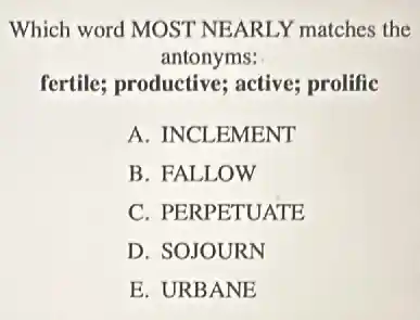 Which word MOST NEARLY matches the
antonyms:
fertile; productive;active; prolific
A. INCLEMENT
B. FALLOW
C. PERPETUATE
D. SOJOURN
E. URBANE
