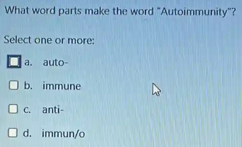 What word parts make the word 'Autoimmunity"?
Select one or more:
a. auto-
b. immune
c. anti-
D d. immun/o