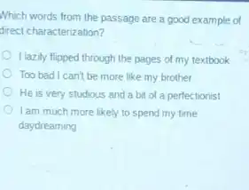 Which words from the passage are a good example of
direct characterization?
I lazily flipped through the pages of my textbook
Too bad I can't be more like my brother
He is very studious and a bit of a perfectionist
I am much more likely to spend my time
daydreaming