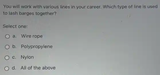You will work with various lines in your career. Which type of line is used
to lash barges together?
Select one:
a. Wire rope
b. Polypropylene
c. Nylon
d. All of the above