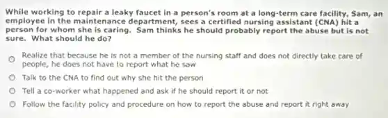 While working to repair a leaky faucet in a person's room at a long-term care facility, Sam, an
employee in the maintenance department, sees a certified nursing assistant (CNA) hit a
person for whom she is caring. Sam thinks he should probably report the abuse but is not
sure. What should he do?
Realize that because he is not a member of the nursing staff and does not directly take care of
people, he does not have to report what he saw
Talk to the CNA to find out why she hit the person
Tell a co-worker what happened and ask if he should report it or not
Follow the facility policy and procedure on how to report the abuse and report it right away