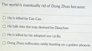 The world is eventually rid of Dong Zhuo because:
He is killed by Cao Cao
He falls into the trap devised by Diaochan
He is killed by his adopted son Lũ Bu
Dong Zhuo suffocates while feasting on a golden phoenix