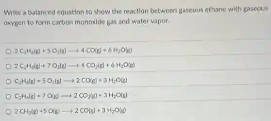 Write a balanced equation to show the reaction between gaseous ethane with gaseous
oxygen to form carbon monoxide gas and water vapor.
2C_(2)H_(6)(g)+5O_(2)(g)arrow 4CO(g)+6H_(2)O(g)
2C_(2)H_(6)(g)+7O_(2)(g)arrow 4CO_(2)(g)+6H_(2)O(g)
C_(2)H_(6)(g)+5O_(2)(g)arrow 2CO(g)+3H_(2)O(g)
C_(2)H_(6)(g)+7O(g)arrow 2CO_(2)(g)+3H_(2)O(g)
2CH_(3)(g)+5O(g)arrow 2CO(g)+3H_(2)O(g)