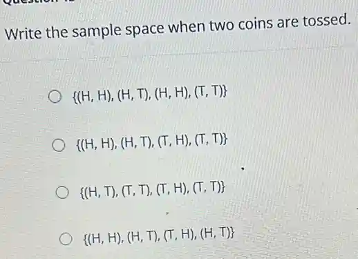 Write the sample space when two coins are tossed.
 (H,H),(H,T),(H,H),(T,T) 
 (H,H),(H,T),(T,H),(T,T) 
 (H,T),(T,T),(T,H),(T,T) 
 (H,H),(H,T),(T,H),(H,T)