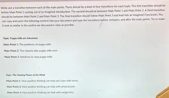 Write out a transition between each of the main points. There should be a total of four transitions for each topic. The first transition should be
before Main Point 1 coming out of an Imagined Introduction. The second should be between Main Point 1 and Main Point 2. A third transition
should be between Main Point 2 and Main Point 3. The final transition should follow Main Point 3 and lead into an imagined Conclusion.You
can copy and paste the following content into your document and type the transitions before, between and after the main points. Try to make
it look as similar to the outline we discussed in class as possible.
Topic: Puppy mills are inhumane
Main Point 1: The problems of puppy mills
Main Point 2: The reasons why puppy mills exist
Main Point 3: Solutions to stop puppy mills
Topic: The Healing Power of the Mind
Main Point 1: How positive thinking can help one cope with stress
Main Point 2: How positive thinking can help with physical pain
Main Point 3: How positive thinking can help with weight loss