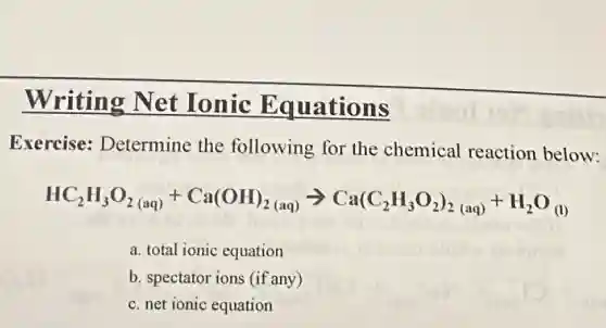 Writing Net Ionic Equations
Exercise:Determine the following for the chemical reaction below:
HC_(2)H_(3)O_(2(aq))+Ca(OH)_(2(aq))arrow Ca(C_(2)H_(3)O_(2))_(2(aq))+H_(2)O_((l))
a. total ionic equation
b. spectator ions (if any)
c. net ionic equation