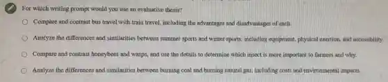 For which writing prompt would you use an evaluative thesis?
Compare and contrast bus travel with train travel.including the advantages and disadvantages of each.
Analyze the differences and similarities between summer sports and winter sports,including equipment, physical exertion, and accessibility.
Compare and contrast honeybees and wasps, and use the details to determine which insect is more important to farmers and why.
Analyze the differences and similarities between burning coal and burning natural gas including costs and environmental impacts.