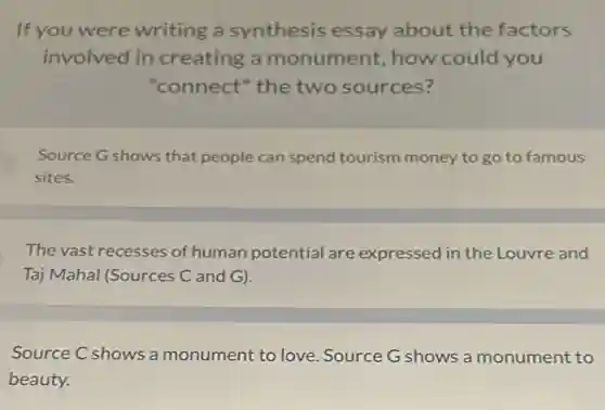 If you were writing a synthesis essay about the factors
involved in creating a monument, how could you
"connect" the two sources?
Source G shows that people can spend tourism money to go to famous
sites.
The vast recesses of human potential are expressed in the Louvre and
Taj Mahal (Sources C and G).
Source C shows a monument to love . Source G shows a monument to
beauty.