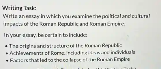 Writing Task:
Write an essay in which you examine the political and cultural
impacts of the Roman Republic and Roman Empire.
In your essay, be certain to include:
The origins and structure of the Roman Republic
Achievements of Rome, including ideas and individuals
Factors that led to the collapse of the Roman Empire
