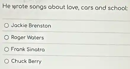 He wrote songs about love, cars and school:
Jockie Brenston
Roger Waters
Frank Sinatra
Chuck Berry